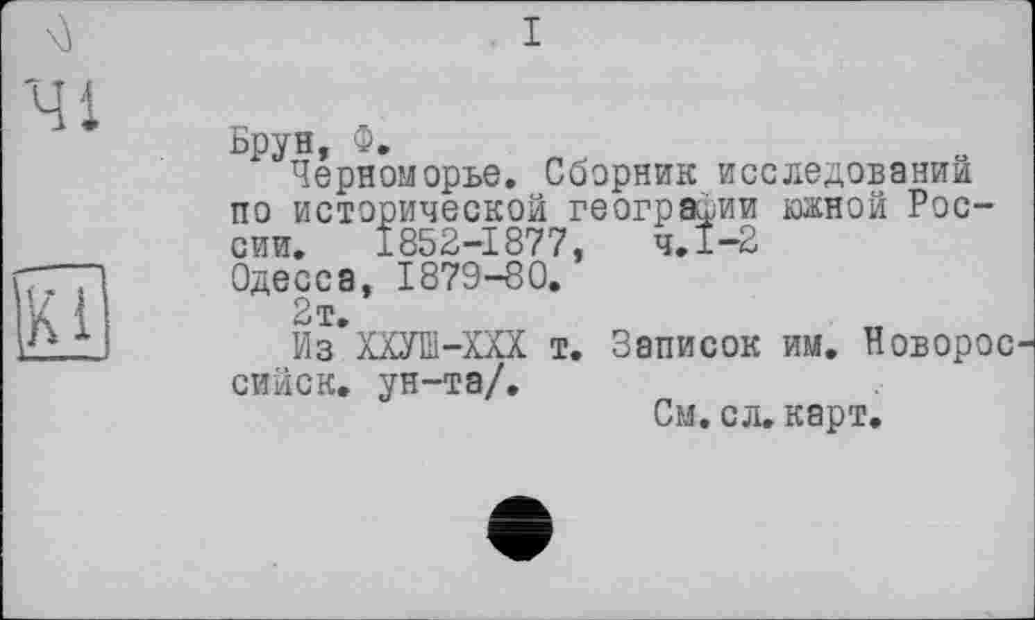 ﻿I
Брун, Ф.
Черноморье. Сборник исследовании по исторической географии южной России. 1852-1877, чЛ-2 Одесса, 1879-80.
2т.
Из ХХУШ-ХХХ т. Записок им. Новорос сийск. ун-та/.
См. сл. карт.